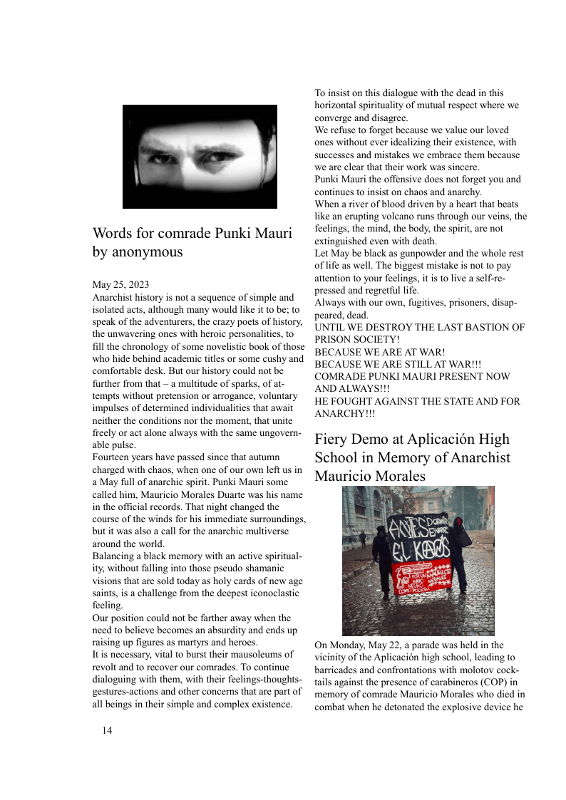 Words for comrade Punki Mauri by anonymous  May 25,2023 Anarchist history is not a sequence of simple and isolated acts, although many would like it to be: to speak of the adventurers, the crazy poets of history, the unwavering ones with heroic personalities, to ill the chronology of some novelistic book of those who hide behind academic titles or some cushy and comfortable desk. But our history could not be: further from that — a multitude of sparks, of at- tempts without pretension or arrogance, voluntary impulses of determined individualities that await neither the conditions nor the moment, that unite freely or act alone always with the same ungovern- able pulse.  Fourteen years have passed since that autumn charged with chaos, when one of our own left us in a May full of anarchic spirit. Punki Mauri some called him, Mauricio Morales Duarte was his name in the official records. That night changed the course of the winds for his immediate surroundings, but it was also a call for the anarchic multiverse around the world.  Balancing a black memory with an active spiritual- ity without falling into those pseudo shamanic visions that are sold today as holy cards of new age saints, is a challenge from the deepest iconoclastic feeling.  Our position could not be farther away when the need to believe becomes an absurdity and ends up raising up figures as martyrs and heroes.  Itis necessary, vital to burst their mausoleums of revolt and to recover our comrades. To continue dialoguing with them, with their feelings-thoughts- ‘gestures-actions and other concerns that are part of all beings in their simple and complex existence.  14  o insist on this dialogue with the dead in this horizontal spirituality of mutual respect where we converge and disagree.  We refuse to forget because we value our loved ones without ever idealizing their existence, with successes and mistakes we embrace them because we are clear that their work was sincere.  Punki Mauri the offensive does not forget you and continues to insist on chaos and anarchy.  When a river of blood driven by a heart that beats like an erupting volcano runs through our veins, the feelings, the mind, the body, the spirit, are not extinguished even with death  Let May be black as gunpowder and the whole rest of life as well. The biggest mistake is not to pay attention to your feelings, it is to live a self-re- pressed and regretful life  Always with our own, fugitives, prisoners, disap- peared, dead  UNTIL WE DESTROY THE LAST BASTION OF PRISON SOCIETY!  BECAUSE WE ARE AT WAR!  BECAUSE WE ARE STILL AT WAR!!! COMRADE PUNKI MAURI PRESENT NOW AND ALWAYS!!!  HE FOUGHT AGAINST THE STATE AND FOR ANARCHY!!!  Fiery Demo at Aplicacion High School in Memory of Anarchist Mauricio Morales  On Monday, May 22, a parade was held in the vicinity of the Aplicacion high school, leading to barricades and confrontations with molotov cock- tails against the presence of carabineros (COP) in memory of comrade Mauricio Morales who died in combat when he detonated the explosive device he  
